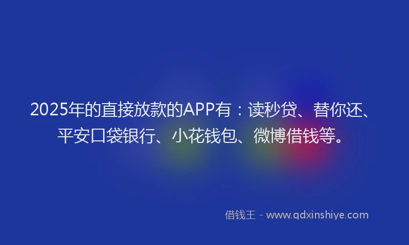 2025年的直接放款的APP有：读秒贷、替你还、平安口袋银行、小花钱包、微博借钱等。
