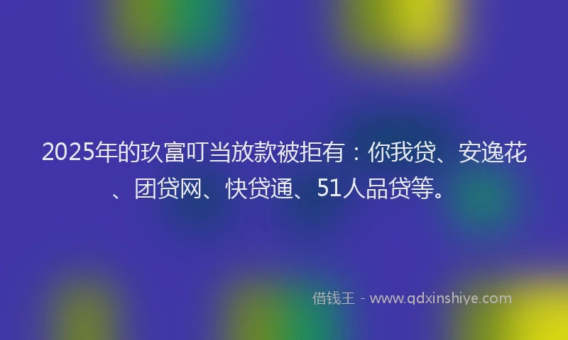 2025年的玖富叮当放款被拒有：你我贷、安逸花、团贷网、快贷通、51人品贷等。