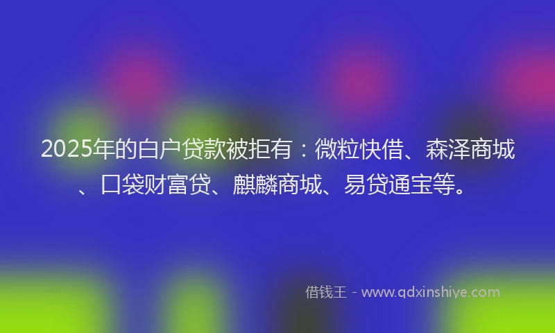 2025年的白户贷款被拒有：微粒快借、森泽商城、口袋财富贷、麒麟商城、易贷通宝等。