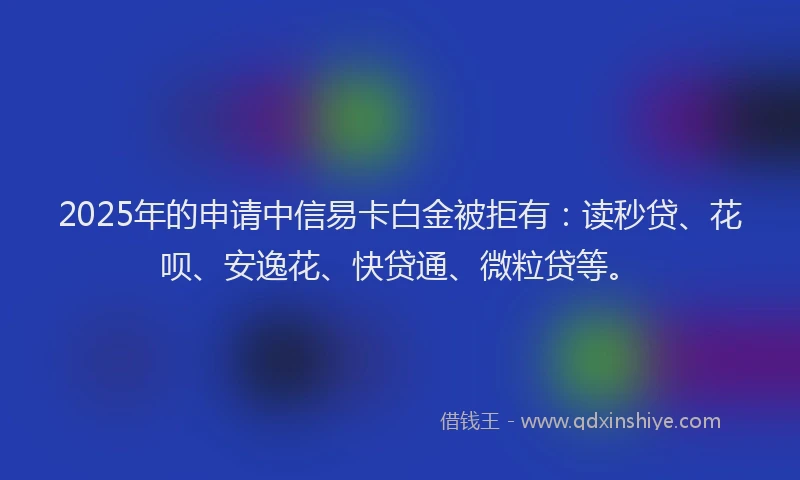 2025年的申请中信易卡白金被拒有：读秒贷、花呗、安逸花、快贷通、微粒贷等。