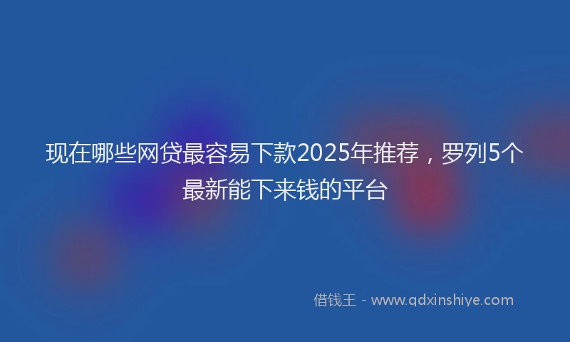 现在哪些网贷最容易下款2025年推荐，罗列5个最新能下来钱的平台