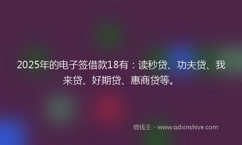 2025年的电子签借款18有：读秒贷、功夫贷、我来贷、好期贷、惠商贷等。