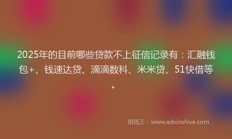 2025年的目前哪些贷款不上征信记录有：汇融钱包+、钱速达贷、滴滴数科、米米贷、51快借等。