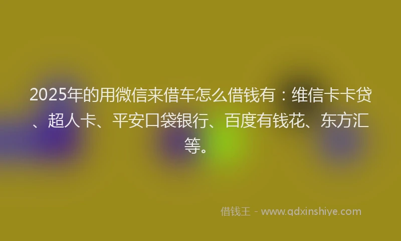 2025年的用微信来借车怎么借钱有：维信卡卡贷、超人卡、平安口袋银行、百度有钱花、东方汇等。
