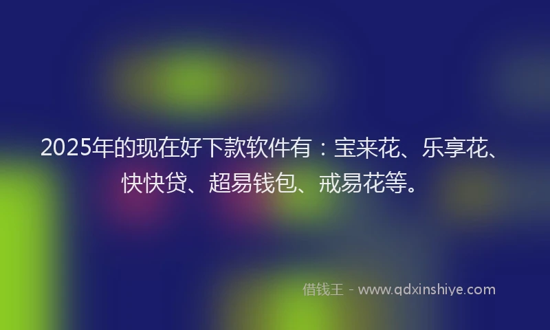 2025年的现在好下款软件有：宝来花、乐享花、快快贷、超易钱包、戒易花等。