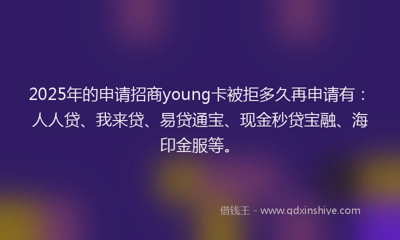 2025年的申请招商young卡被拒多久再申请有：人人贷、我来贷、易贷通宝、现金秒贷宝融、海印金服等。