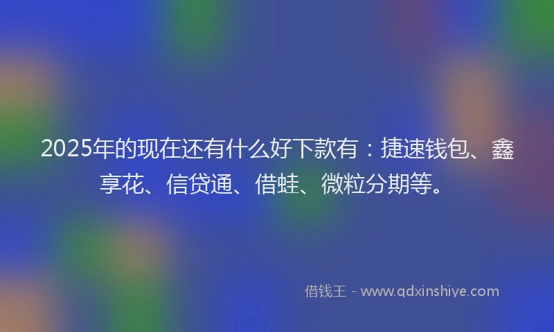 2025年的现在还有什么好下款有：捷速钱包、鑫享花、信贷通、借蛙、微粒分期等。