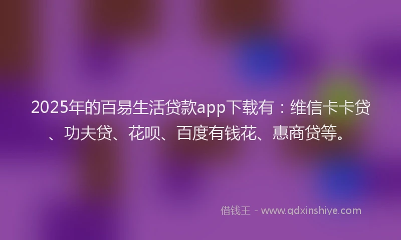 2025年的百易生活贷款app下载有：维信卡卡贷、功夫贷、花呗、百度有钱花、惠商贷等。