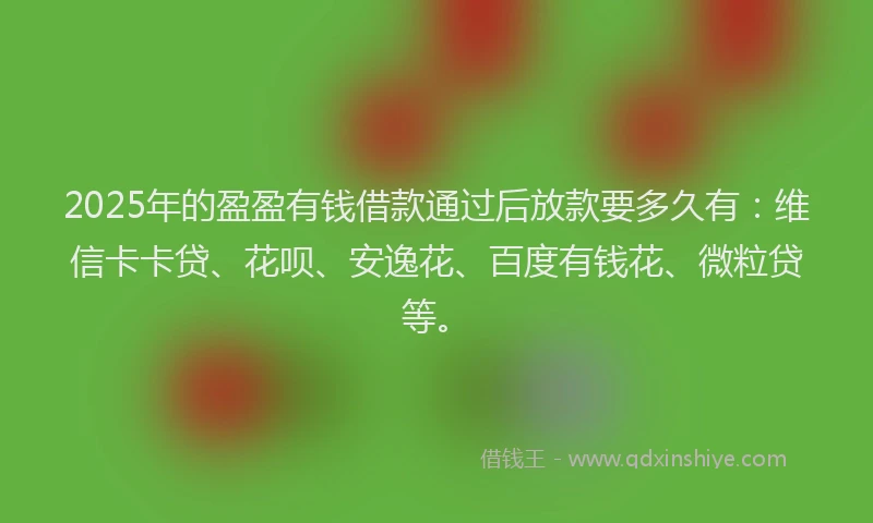 2025年的盈盈有钱借款通过后放款要多久有：维信卡卡贷、花呗、安逸花、百度有钱花、微粒贷等。