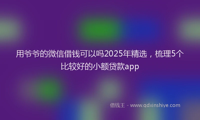 用爷爷的微信借钱可以吗2025年精选，梳理5个比较好的小额贷款app