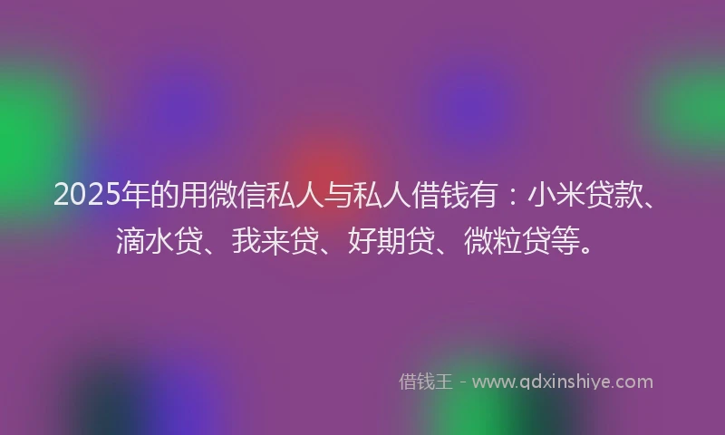 2025年的用微信私人与私人借钱有：小米贷款、滴水贷、我来贷、好期贷、微粒贷等。
