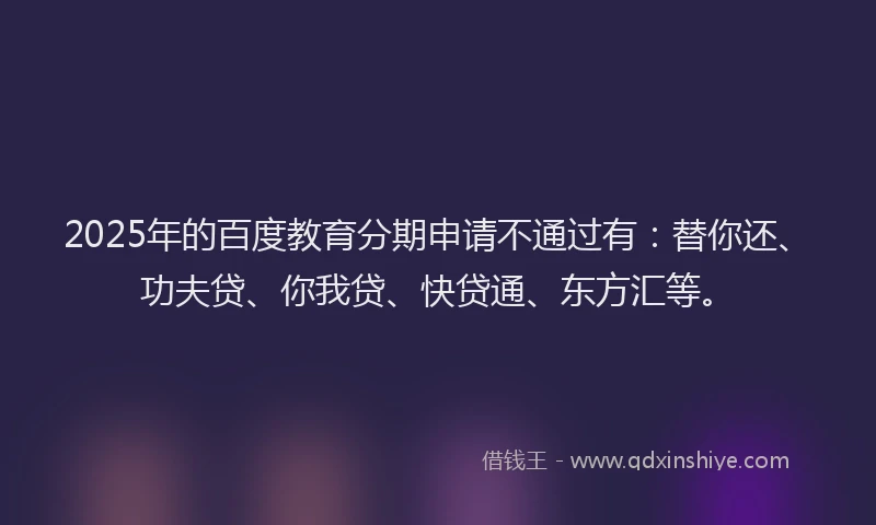 2025年的百度教育分期申请不通过有：替你还、功夫贷、你我贷、快贷通、东方汇等。
