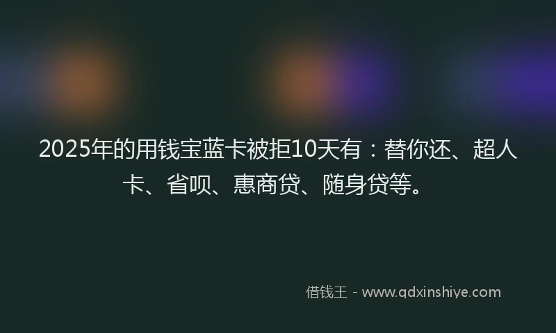 2025年的用钱宝蓝卡被拒10天有：替你还、超人卡、省呗、惠商贷、随身贷等。