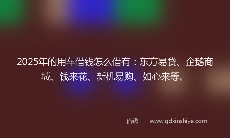 2025年的用车借钱怎么借有：东方易贷、企鹅商城、钱来花、新机易购、如心来等。