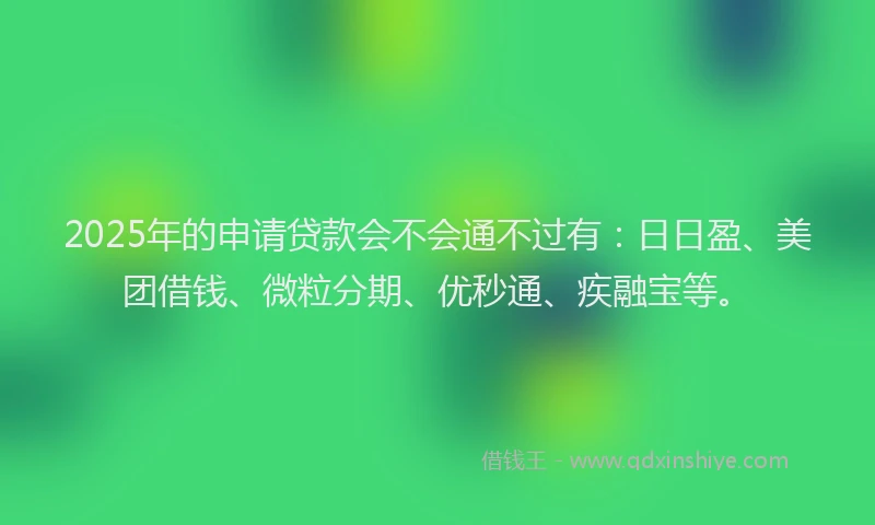 2025年的申请贷款会不会通不过有：日日盈、美团借钱、微粒分期、优秒通、疾融宝等。