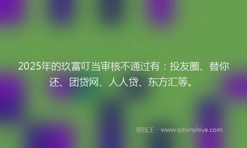 2025年的玖富叮当审核不通过有：投友圈、替你还、团贷网、人人贷、东方汇等。