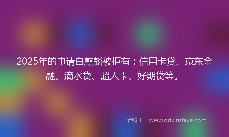 2025年的申请白麒麟被拒有：信用卡贷、京东金融、滴水贷、超人卡、好期贷等。