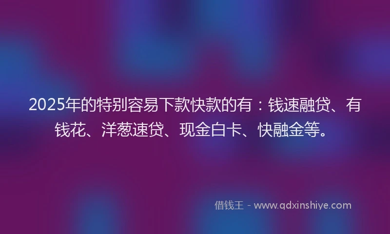 2025年的特别容易下款快款的有：钱速融贷、有钱花、洋葱速贷、现金白卡、快融金等。