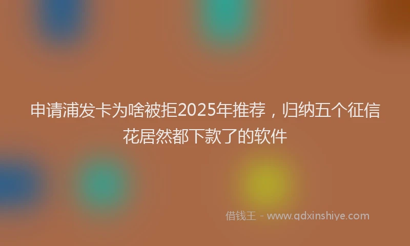 申请浦发卡为啥被拒2025年推荐，归纳五个征信花居然都下款了的软件