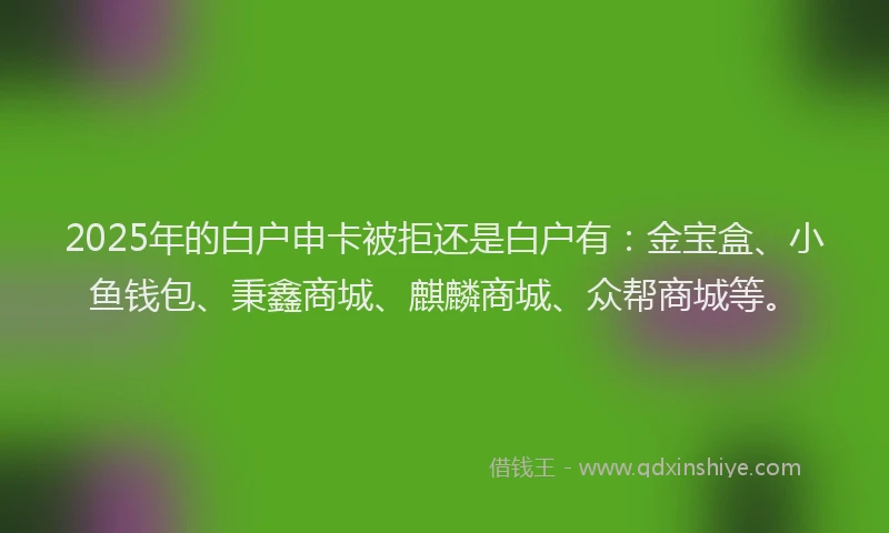 2025年的白户申卡被拒还是白户有：金宝盒、小鱼钱包、秉鑫商城、麒麟商城、众帮商城等。