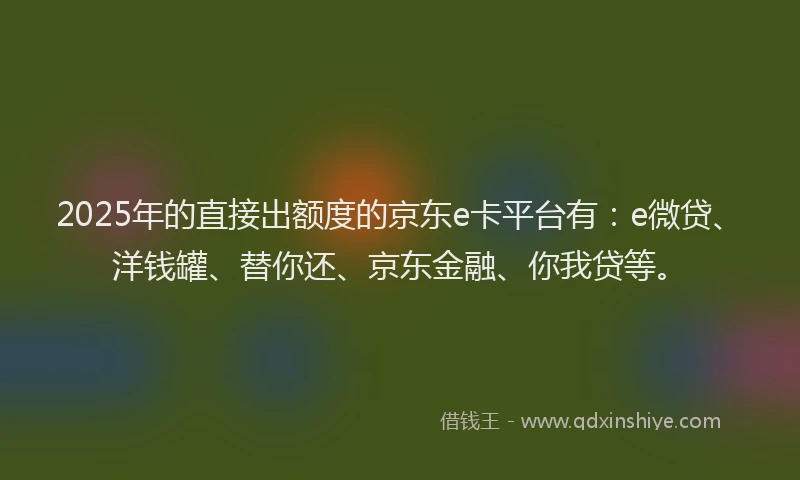 2025年的直接出额度的京东e卡平台有：e微贷、洋钱罐、替你还、京东金融、你我贷等。