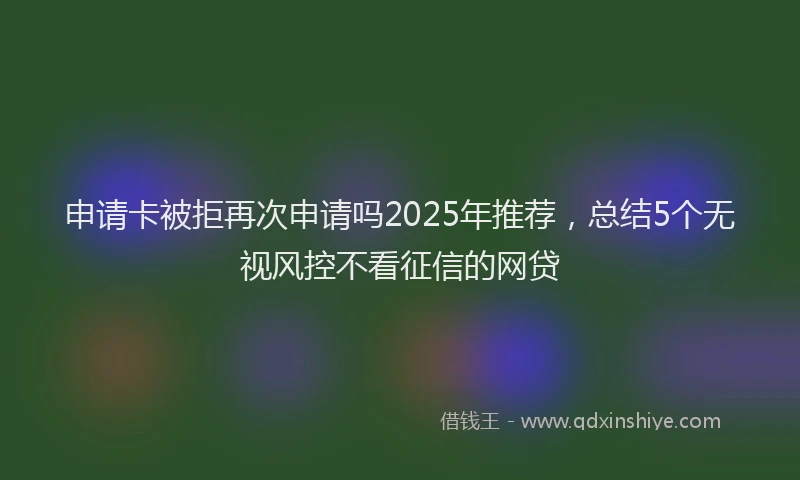 申请卡被拒再次申请吗2025年推荐，总结5个无视风控不看征信的网贷