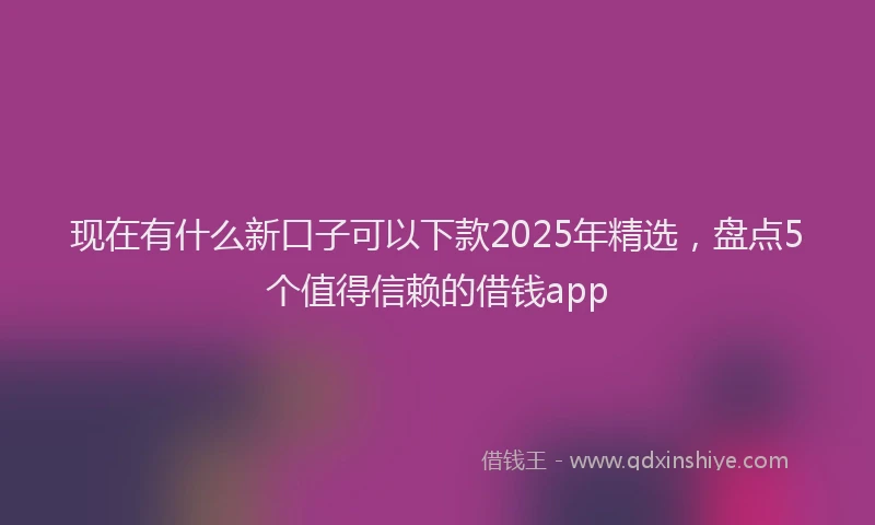 现在有什么新口子可以下款2025年精选，盘点5个值得信赖的借钱app