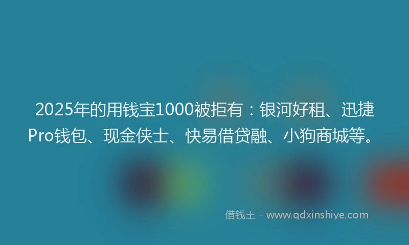 2025年的用钱宝1000被拒有：银河好租、迅捷Pro钱包、现金侠士、快易借贷融、小狗商城等。