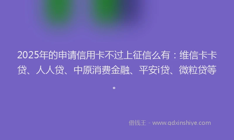2025年的申请信用卡不过上征信么有：维信卡卡贷、人人贷、中原消费金融、平安i贷、微粒贷等。