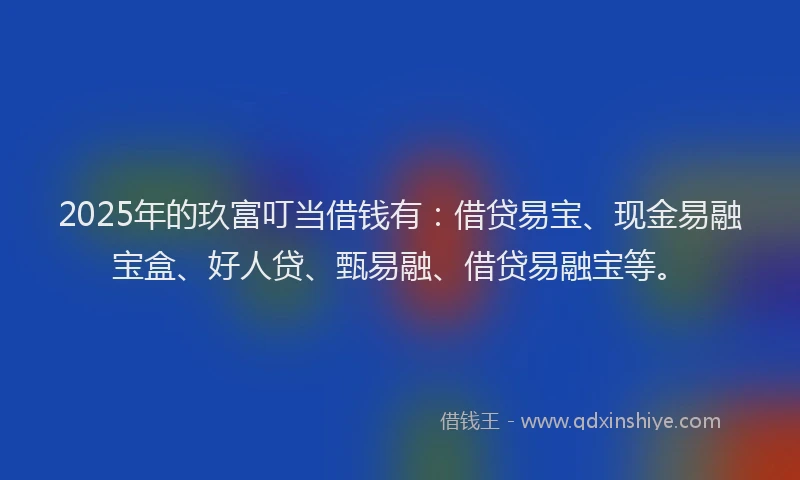 2025年的玖富叮当借钱有：借贷易宝、现金易融宝盒、好人贷、甄易融、借贷易融宝等。