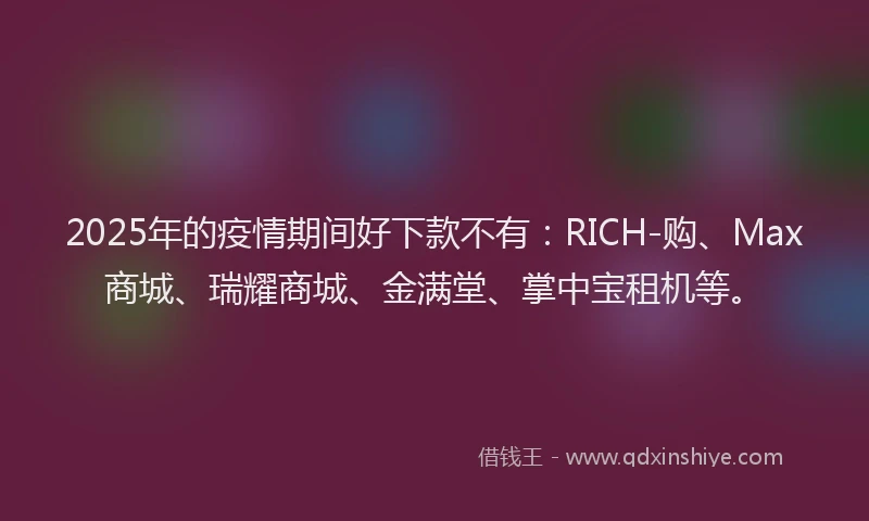 2025年的疫情期间好下款不有：RICH-购、Max商城、瑞耀商城、金满堂、掌中宝租机等。