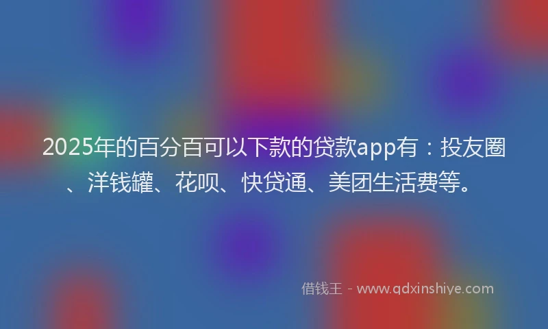 2025年的百分百可以下款的贷款app有：投友圈、洋钱罐、花呗、快贷通、美团生活费等。