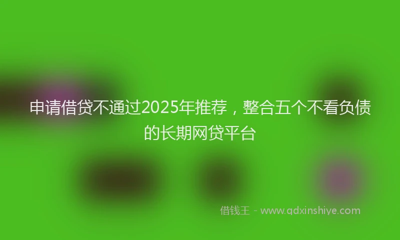 申请借贷不通过2025年推荐，整合五个不看负债的长期网贷平台