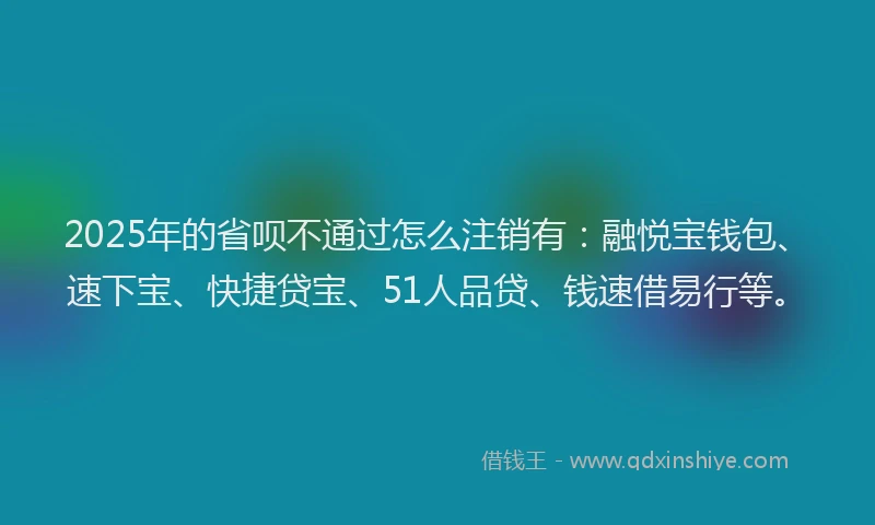 2025年的省呗不通过怎么注销有：融悦宝钱包、速下宝、快捷贷宝、51人品贷、钱速借易行等。