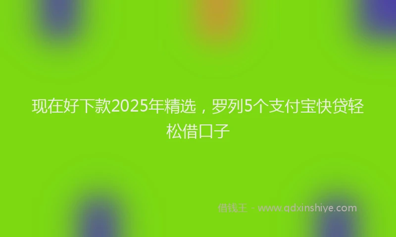 现在好下款2025年精选，罗列5个支付宝快贷轻松借口子