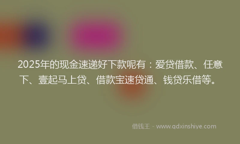 2025年的现金速递好下款呢有：爱贷借款、任意下、壹起马上贷、借款宝速贷通、钱贷乐借等。