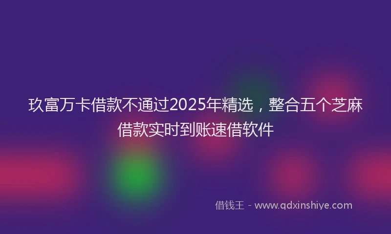 玖富万卡借款不通过2025年精选，整合五个芝麻借款实时到账速借软件