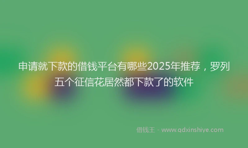 申请就下款的借钱平台有哪些2025年推荐，罗列五个征信花居然都下款了的软件