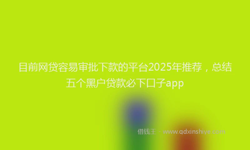 目前网贷容易审批下款的平台2025年推荐，总结五个黑户贷款必下口子app