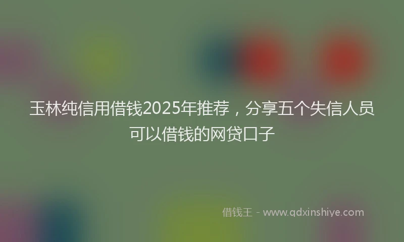 玉林纯信用借钱2025年推荐，分享五个失信人员可以借钱的网贷口子