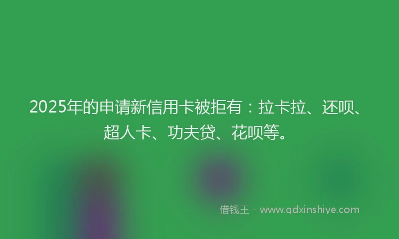 2025年的申请新信用卡被拒有：拉卡拉、还呗、超人卡、功夫贷、花呗等。