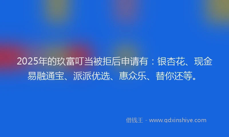 2025年的玖富叮当被拒后申请有：银杏花、现金易融通宝、派派优选、惠众乐、替你还等。