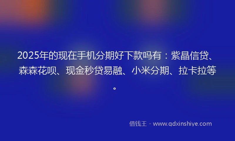 2025年的现在手机分期好下款吗有：紫晶信贷、森森花呗、现金秒贷易融、小米分期、拉卡拉等。