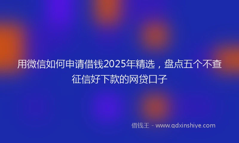 用微信如何申请借钱2025年精选，盘点五个不查征信好下款的网贷口子