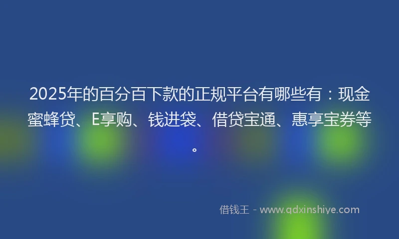 2025年的百分百下款的正规平台有哪些有：现金蜜蜂贷、E享购、钱进袋、借贷宝通、惠享宝券等。