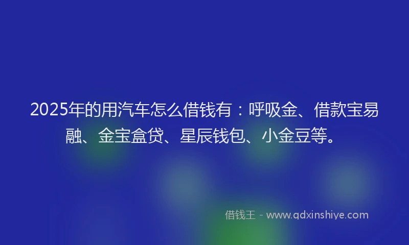 2025年的用汽车怎么借钱有：呼吸金、借款宝易融、金宝盒贷、星辰钱包、小金豆等。