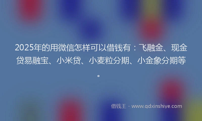 2025年的用微信怎样可以借钱有：飞融金、现金贷易融宝、小米贷、小麦粒分期、小金象分期等。