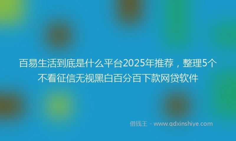 百易生活到底是什么平台2025年推荐，整理5个不看征信无视黑白百分百下款网贷软件
