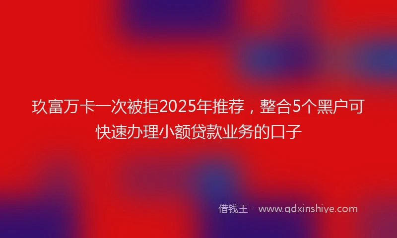 玖富万卡一次被拒2025年推荐，整合5个黑户可快速办理小额贷款业务的口子