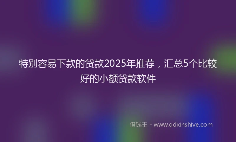 特别容易下款的贷款2025年推荐，汇总5个比较好的小额贷款软件